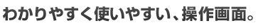わかりやすく使いやすい、操作画面。